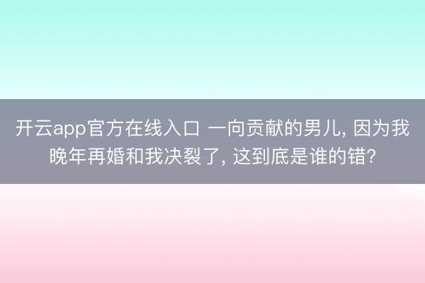 开云app官方在线入口 一向贡献的男儿， 因为我晚年再婚和我决裂了， 这到底是谁的错?