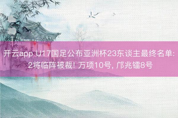 开云app U17国足公布亚洲杯23东谈主最终名单: 2将临阵被裁! 万项10号， 邝兆镭8号