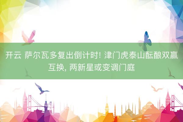 开云 萨尔瓦多复出倒计时! 津门虎泰山酝酿双赢互换， 两新星或变调门庭