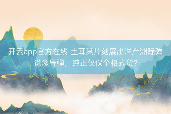 开云app官方在线 土耳其片刻展出洋产洲际弹说念导弹，纯正仅仅个格式货？