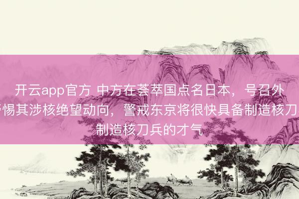 开云app官方 中方在荟萃国点名日本，号召外洋社会警惕其涉核绝望动向，警戒东京将很快具备制造核刀兵的才气