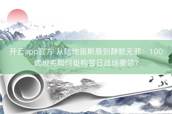 开云app官方 从陆地宙斯盾到静默无邪：100式坦克如何重构翌日战场要领？