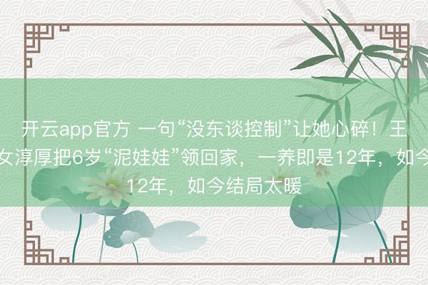开云app官方 一句“没东谈控制”让她心碎！王老五骗子女淳厚把6岁“泥娃娃”领回家，一养即是12年，如今结局太暖