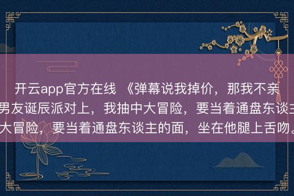 开云app官方在线 《弹幕说我掉价，那我不亲了》许七月霍去向卢晚 男友诞辰派对上，我抽中大冒险，要当着通盘东谈主的面，坐在他腿上舌吻。