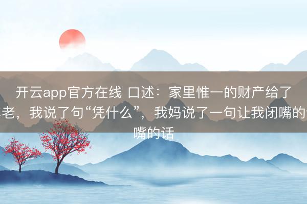 开云app官方在线 口述：家里惟一的财产给了年老，我说了句“凭什么”，我妈说了一句让我闭嘴的话