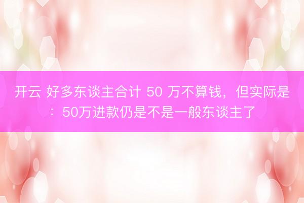 开云 好多东谈主合计 50 万不算钱，但实际是：50万进款仍是不是一般东谈主了