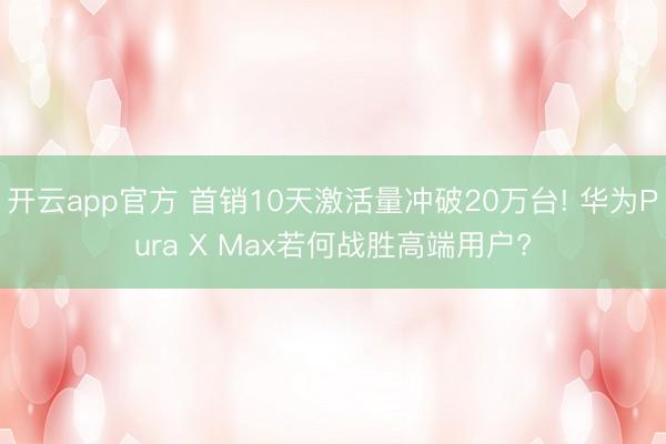 开云app官方 首销10天激活量冲破20万台! 华为Pura X Max若何战胜高端用户?