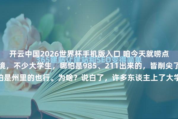 开云中国2026世界杯手机版入口 咱今天就唠点着实的。你看咫尺这环境,不少大学生,哪怕是985、211出来的,皆削尖了脑袋想考个公事员,哪怕是州里的也行。为啥?说白了,许多东谈主上了大学,心里那件“长衫”脱不掉,总以为再去干蓝领简略进厂有点跌份儿,总得有个“体面”的身份。但咱也得不务空名,别看仅仅个州里公事员,如果你会干、...