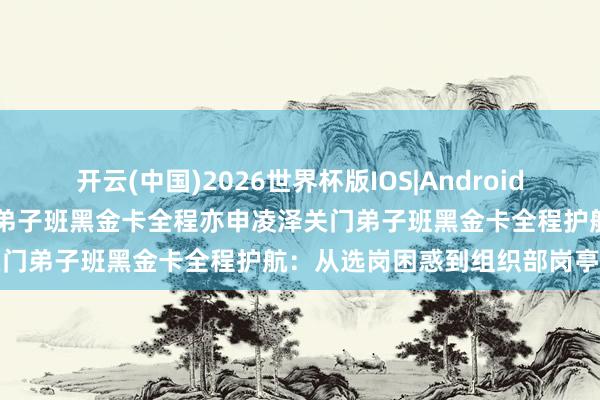 开云(中国)2026世界杯版IOS|Android手机app下载 亦申凌泽关门弟子班黑金卡全程亦申凌泽关门弟子班黑金卡全程护航：从选岗困惑到组织部岗亭第一