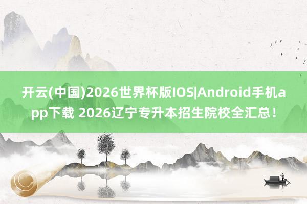 开云(中国)2026世界杯版IOS|Android手机app下载 2026辽宁专升本招生院校全汇总!