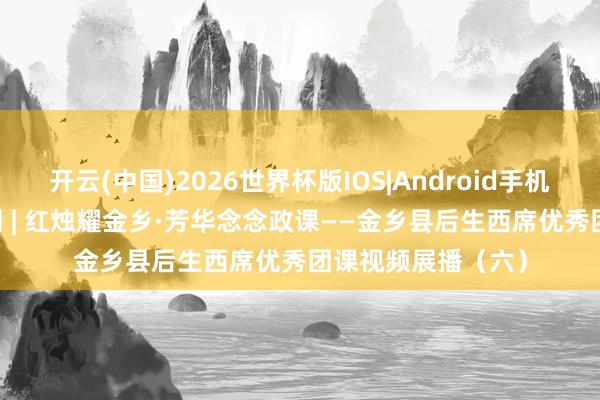 开云(中国)2026世界杯版IOS|Android手机app下载 五四特刊 | 红烛耀金乡·芳华念念政课——金乡县后生西席优秀团课视频展播（六）