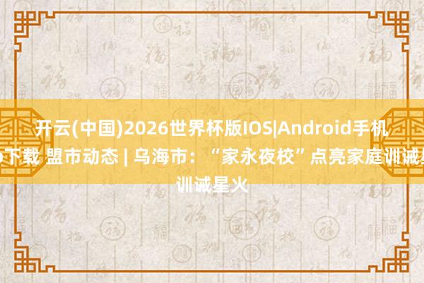 开云(中国)2026世界杯版IOS|Android手机app下载 盟市动态 | 乌海市：“家永夜校”点亮家庭训诫星火