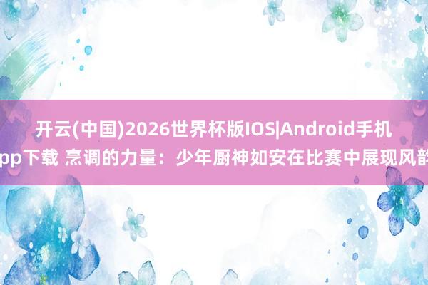 开云(中国)2026世界杯版IOS|Android手机app下载 烹调的力量：少年厨神如安在比赛中展现风韵！