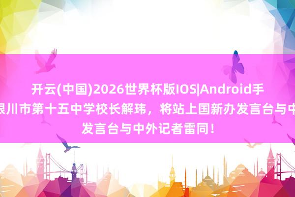 开云(中国)2026世界杯版IOS|Android手机app下载 银川市第十五中学校长解玮，将站上国新办发言台与中外记者雷同！