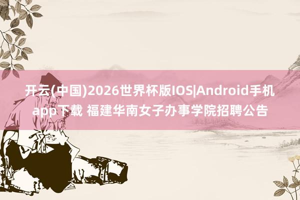 开云(中国)2026世界杯版IOS|Android手机app下载 福建华南女子办事学院招聘公告