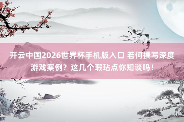 开云中国2026世界杯手机版入口 若何撰写深度游戏案例?这几个瑕玷点你知谈吗!