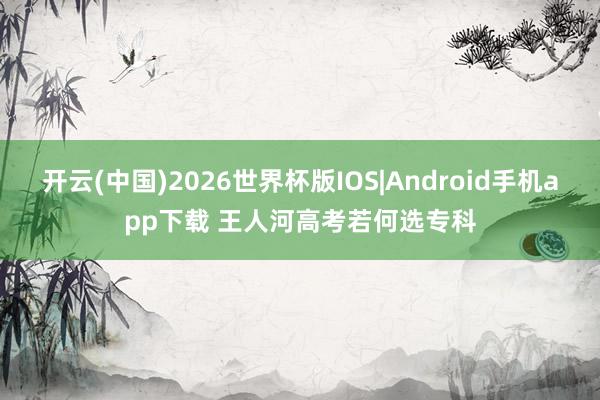 开云(中国)2026世界杯版IOS|Android手机app下载 王人河高考若何选专科