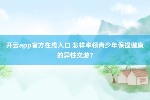 开云app官方在线入口 怎样率领青少年保捏健康的异性交游？