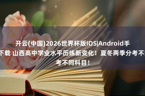 开云(中国)2026世界杯版IOS|Android手机app下载 山西高中学业水平历练新变化！夏冬两季分考不同科目！