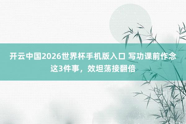 开云中国2026世界杯手机版入口 写功课前作念这3件事，效坦荡接翻倍