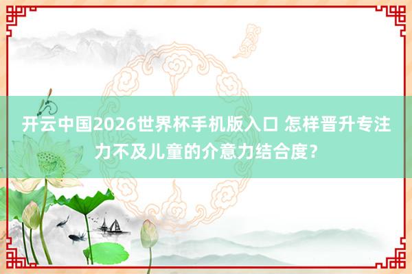 开云中国2026世界杯手机版入口 怎样晋升专注力不及儿童的介意力结合度？