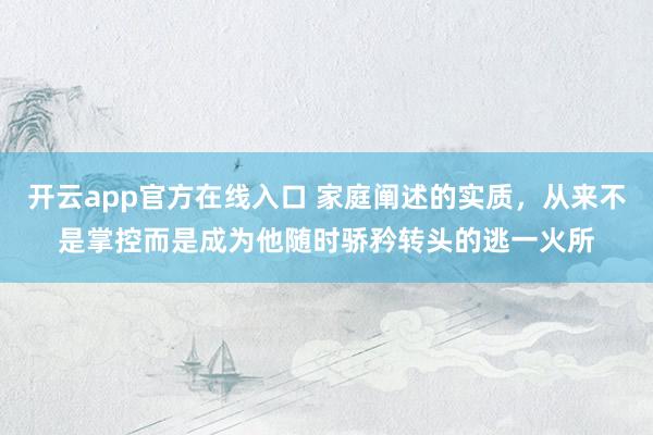 开云app官方在线入口 家庭阐述的实质，从来不是掌控而是成为他随时骄矜转头的逃一火所