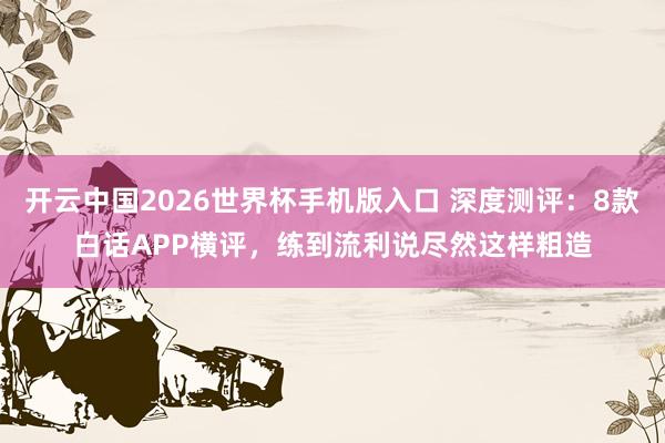 开云中国2026世界杯手机版入口 深度测评：8款白话APP横评，练到流利说尽然这样粗造