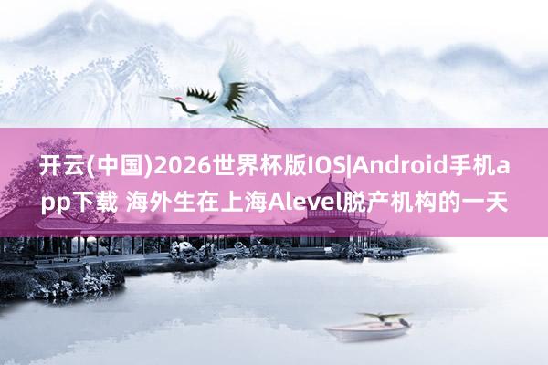 开云(中国)2026世界杯版IOS|Android手机app下载 海外生在上海Alevel脱产机构的一天