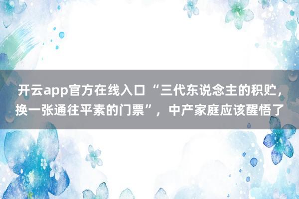 开云app官方在线入口 “三代东说念主的积贮，换一张通往平素的门票”，中产家庭应该醒悟了