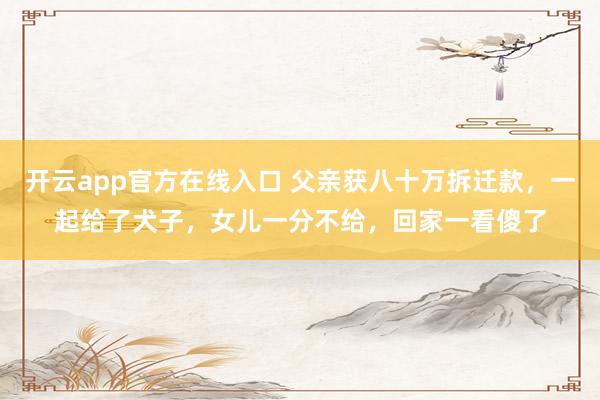 开云app官方在线入口 父亲获八十万拆迁款，一起给了犬子，女儿一分不给，回家一看傻了