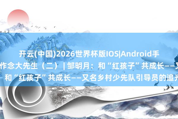 开云(中国)2026世界杯版IOS|Android手机app下载 星火映初心 争作念大先生（二） | 邹明月：和“红孩子”共成长——又名乡村少先队引导员的追光手记