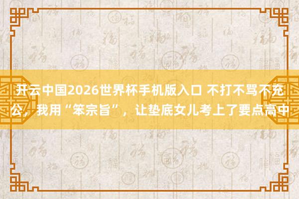 开云中国2026世界杯手机版入口 不打不骂不充公，我用“笨宗旨”，让垫底女儿考上了要点高中