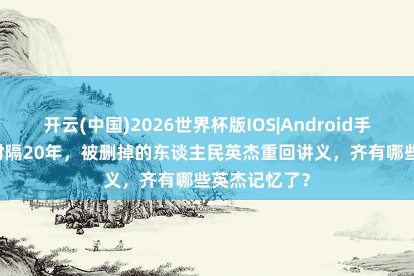 开云(中国)2026世界杯版IOS|Android手机app下载 时隔20年，被删掉的东谈主民英杰重回讲义，齐有哪些英杰记忆了？