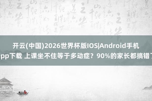 开云(中国)2026世界杯版IOS|Android手机app下载 上课坐不住等于多动症？90%的家长都搞错了