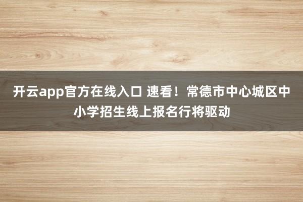 开云app官方在线入口 速看！常德市中心城区中小学招生线上报名行将驱动