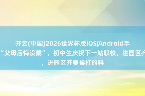 开云(中国)2026世界杯版IOS|Android手机app下载 “父母后悔没戴”，初中生庆祝下一站职校，进园区齐要挨打的料