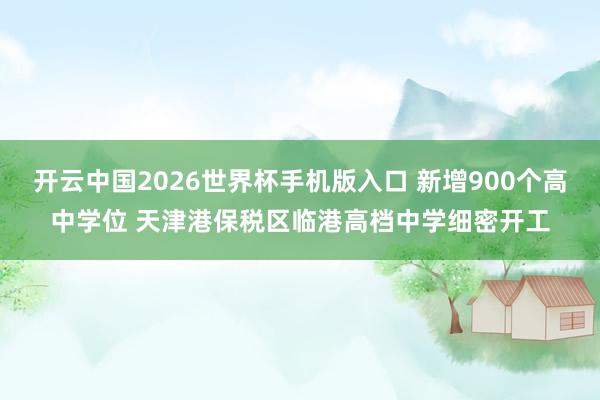 开云中国2026世界杯手机版入口 新增900个高中学位 天津港保税区临港高档中学细密开工