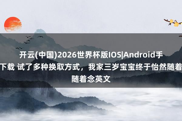 开云(中国)2026世界杯版IOS|Android手机app下载 试了多种换取方式，我家三岁宝宝终于怡然随着念英文