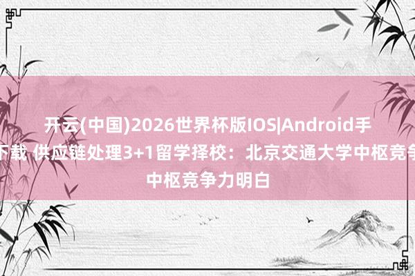 开云(中国)2026世界杯版IOS|Android手机app下载 供应链处理3+1留学择校：北京交通大学中枢竞争力明白