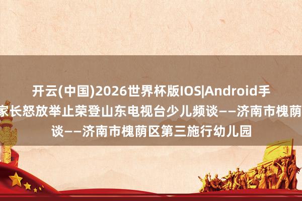 开云(中国)2026世界杯版IOS|Android手机app下载 喜报!家长怒放举止荣登山东电视台少儿频谈——济南市槐荫区第三施行幼儿园