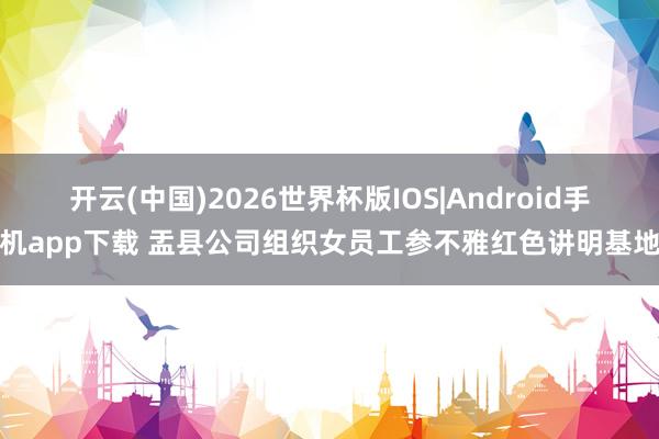 开云(中国)2026世界杯版IOS|Android手机app下载 盂县公司组织女员工参不雅红色讲明基地