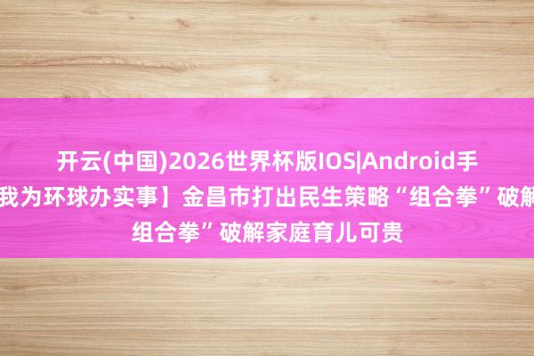 开云(中国)2026世界杯版IOS|Android手机app下载 【我为环球办实事】金昌市打出民生策略“组合拳”破解家庭育儿可贵