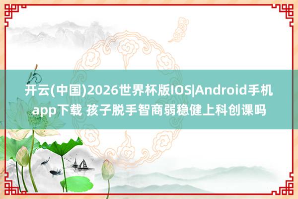 开云(中国)2026世界杯版IOS|Android手机app下载 孩子脱手智商弱稳健上科创课吗