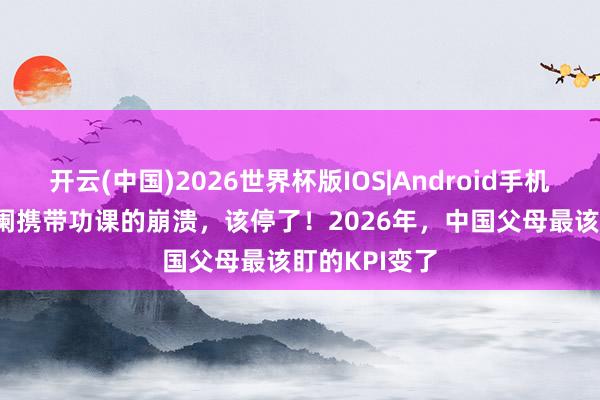 开云(中国)2026世界杯版IOS|Android手机app下载 更阑携带功课的崩溃，该停了！2026年，中国父母最该盯的KPI变了