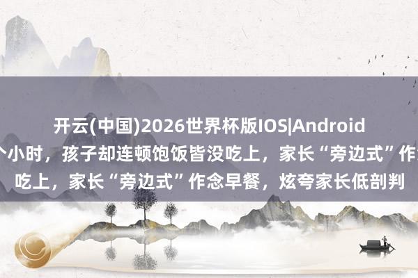 开云(中国)2026世界杯版IOS|Android手机app下载 忙了十几个小时，孩子却连顿饱饭皆没吃上，家长“旁边式”作念早餐，炫夸家长低剖判
