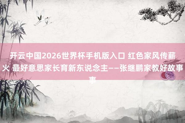 开云中国2026世界杯手机版入口 红色家风传薪火 最好意思家长育新东说念主——张继鹏家教好故事