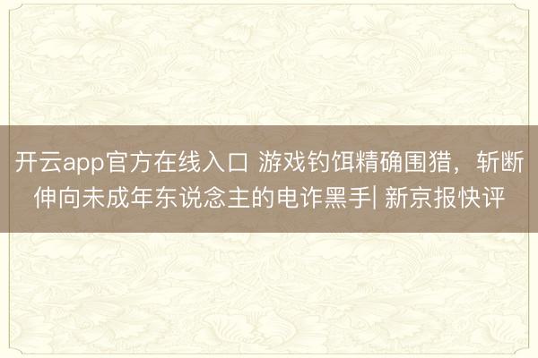 开云app官方在线入口 游戏钓饵精确围猎，斩断伸向未成年东说念主的电诈黑手| 新京报快评