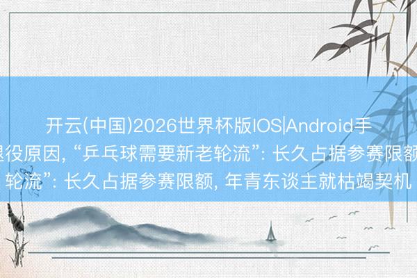开云(中国)2026世界杯版IOS|Android手机app下载 张怡宁恢复退役原因， “乒乓球需要新老轮流”: 长久占据参赛限额， 年青东谈主就枯竭契机