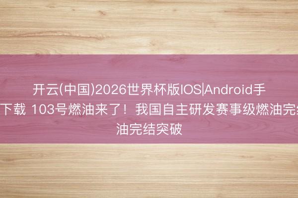 开云(中国)2026世界杯版IOS|Android手机app下载 103号燃油来了!我国自主研发赛事级燃油完结突破