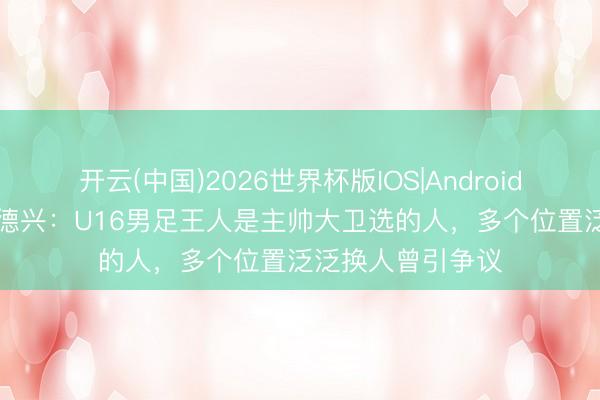 开云(中国)2026世界杯版IOS|Android手机app下载 马德兴：U16男足王人是主帅大卫选的人，多个位置泛泛换人曾引争议
